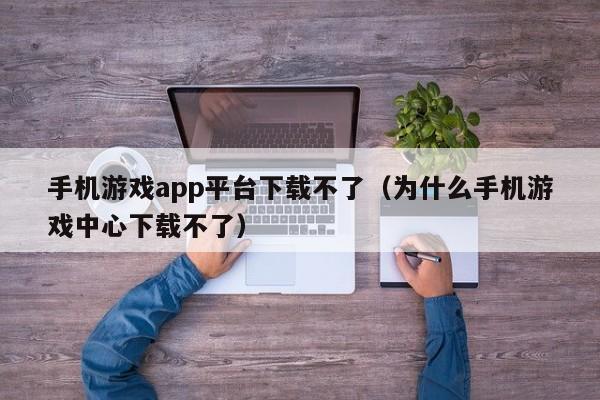 手机游戏app平台下载不了（为什么手机游戏中心下载不了）