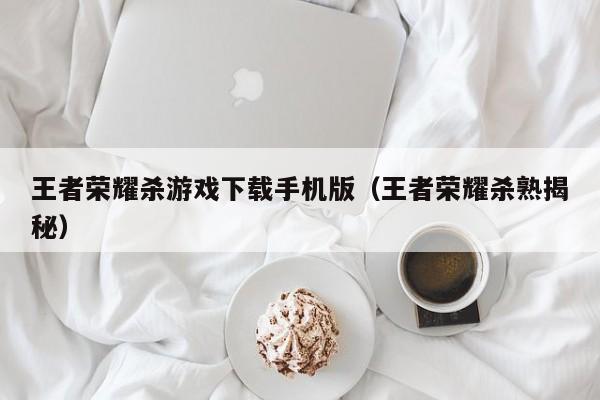 王者荣耀杀游戏下载手机版（王者荣耀杀熟揭秘）