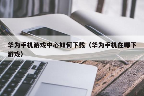 华为手机游戏中心如何下载（华为手机在哪下游戏）