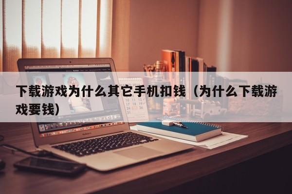 下载游戏为什么其它手机扣钱（为什么下载游戏要钱）