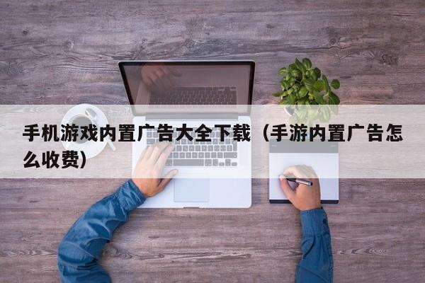 手机游戏内置广告大全下载(手游内置广告怎么收费)
