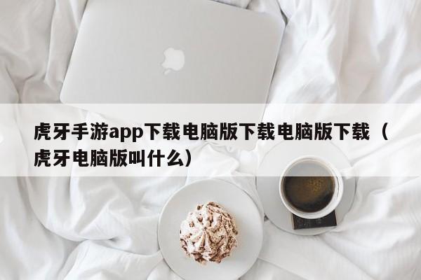 虎牙手游app下载电脑版下载电脑版下载(虎牙电脑版叫什么)
