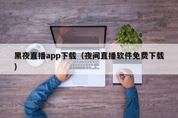 黑夜直播app下载(夜间直播软件免费下载)