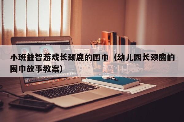 小班益智游戏长颈鹿的围巾(幼儿园长颈鹿的围巾故事教案)