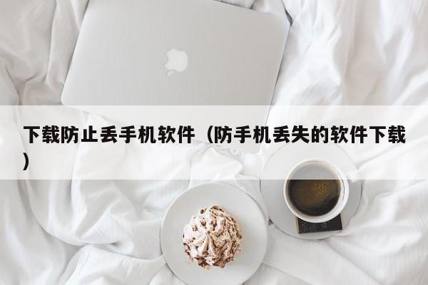 下载防止丢手机软件(防手机丢失的软件下载)